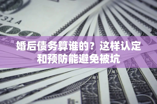 北京婚后债务算谁的？这样认定和预防能避免被坑