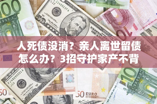 北京人死债没消？亲人离世留债怎么办？3招守护家产不背锅