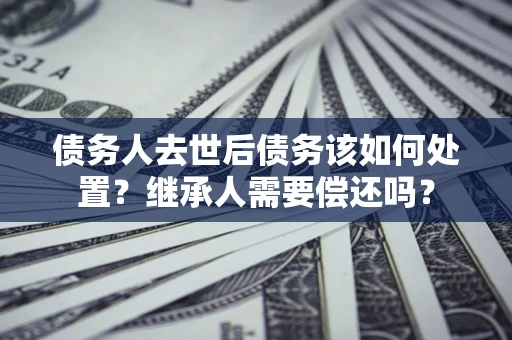 北京债务人去世后债务该如何处置？继承人需要偿还吗？