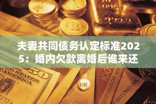 北京夫妻共同债务认定标准2025：婚内欠款离婚后谁来还？