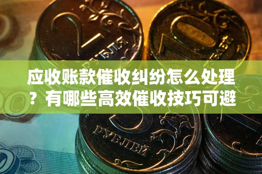 北京应收账款催收纠纷怎么处理？有哪些高效催收技巧可避免坏账？